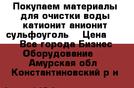   Покупаем материалы для очистки воды катионит анионит сульфоуголь  › Цена ­ 100 - Все города Бизнес » Оборудование   . Амурская обл.,Константиновский р-н